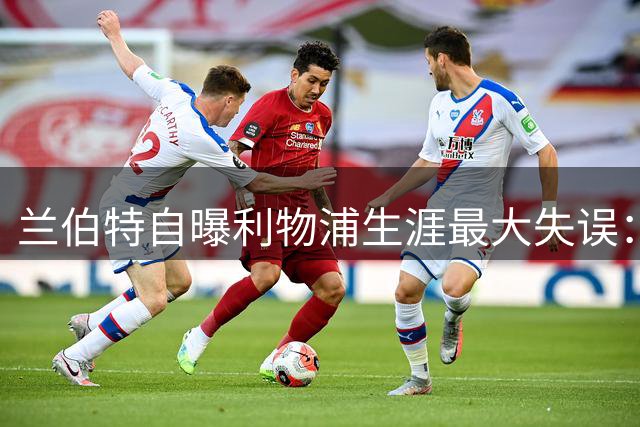兰伯特自曝利物浦生涯最大失误：32岁强撑不休息毁掉豪门梦