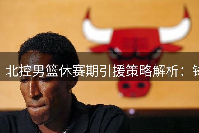 北控男篮休赛期引援策略解析：锋线补强+外援升级打造深度轮换