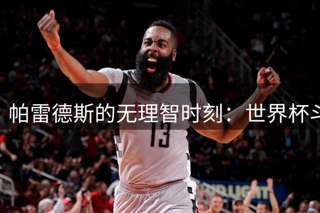帕雷德斯的无理智时刻：世界杯斗殴+爆射替补席 涉嫌故意染红