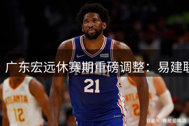广东宏远休赛期重磅调整：易建联或将出任领队副总 核心球员续约进展曝光