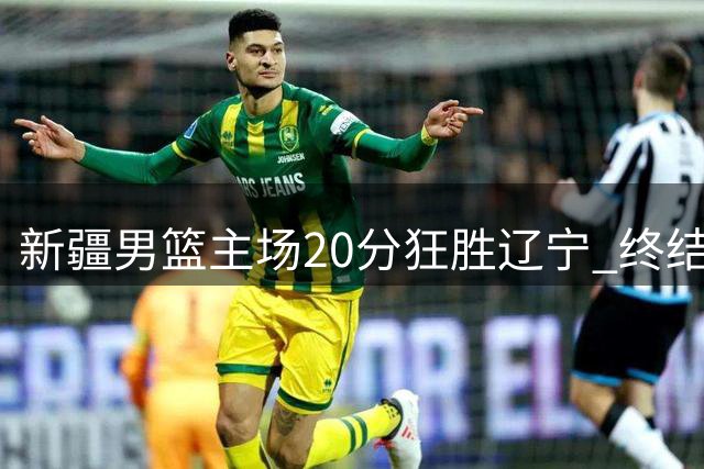新疆男篮主场20分狂胜辽宁 终结十年不胜魔咒改写历史