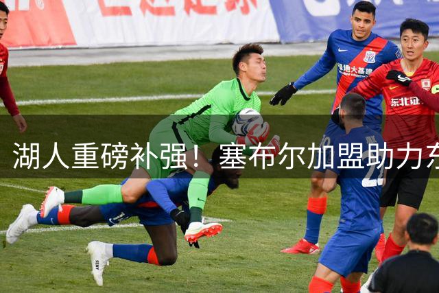 湖人重磅补强！塞布尔加盟助力东契奇冲击总冠军