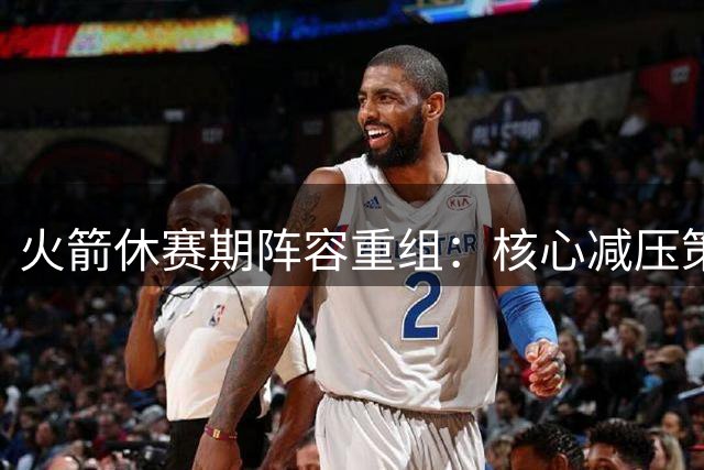火箭休赛期阵容重组：核心减压策略成焦点，年轻球员面临新挑战