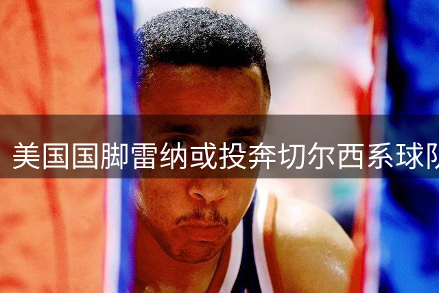 美国国脚雷纳或投奔切尔西系球队 法兰西新舞台能否焕发第二春？