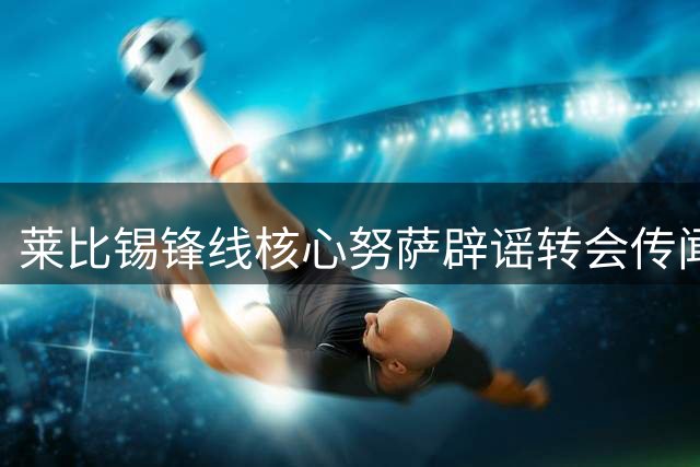 莱比锡锋线核心努萨辟谣转会传闻：谣言止于智者