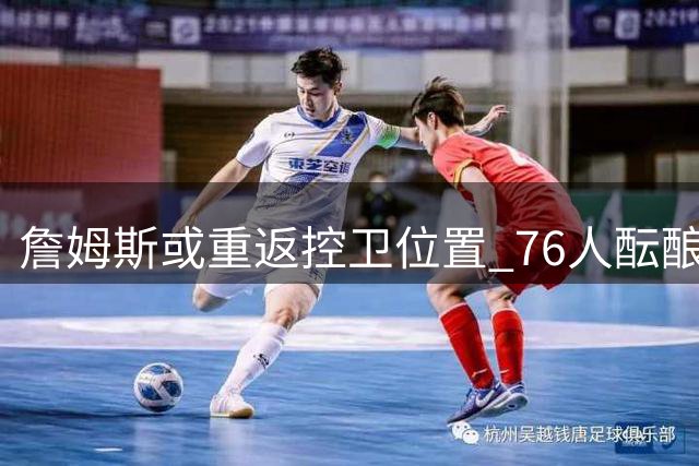 詹姆斯或重返控卫位置 76人酝酿后场战术革命