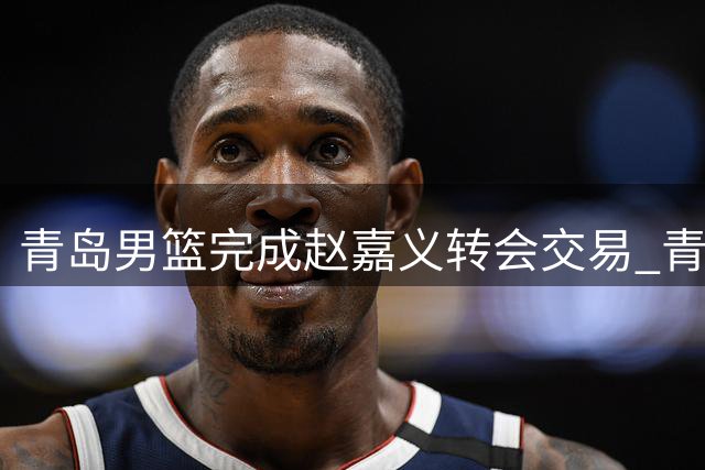 青岛男篮完成赵嘉义转会交易 青训战略升级助力球队换血