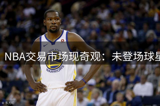NBA交易市场现奇观：未登场球星已成联盟"硬通货